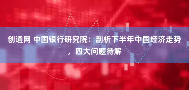 创通网 中国银行研究院：剖析下半年中国经济走势，四大问题待解