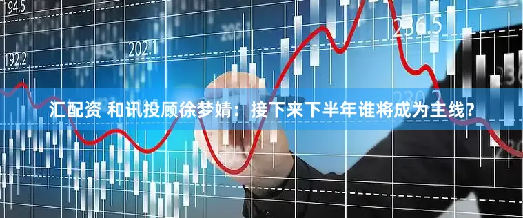 汇配资 和讯投顾徐梦婧：接下来下半年谁将成为主线？