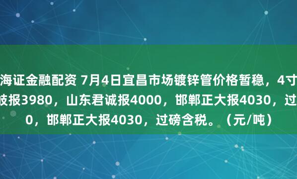 海证金融配资 7月4日宜昌市场镀锌管价格暂稳，4寸*3.75mm衡水华岐报3980，山东君诚报4000，邯郸正大报4030，过磅含税。（元/吨）