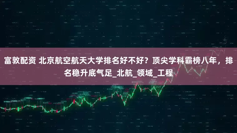 富敦配资 北京航空航天大学排名好不好？顶尖学科霸榜八年，排名稳升底气足_北航_领域_工程