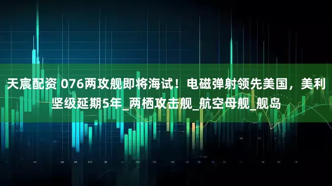 天宸配资 076两攻舰即将海试！电磁弹射领先美国，美利坚级延期5年_两栖攻击舰_航空母舰_舰岛