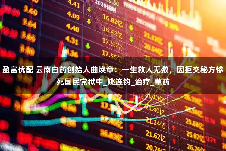 盈富优配 云南白药创始人曲焕章：一生救人无数，因拒交秘方惨死国民党狱中_姚连钧_治疗_草药