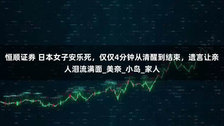 恒顺证券 日本女子安乐死，仅仅4分钟从清醒到结束，遗言让亲人泪流满面_美奈_小岛_家人