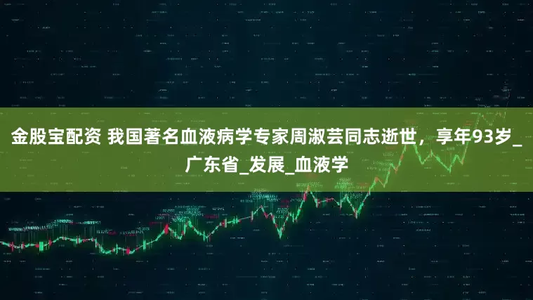 金股宝配资 我国著名血液病学专家周淑芸同志逝世，享年93岁_广东省_发展_血液学