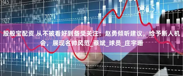 股般宝配资 从不被看好到备受关注：赵勇倾听建议，给予新人机会，展现名帅风范_蔡斌_球员_庄宇珊