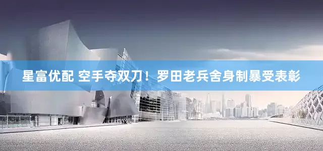星富优配 空手夺双刀！罗田老兵舍身制暴受表彰