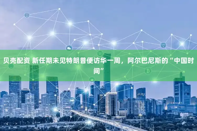 贝壳配资 新任期未见特朗普便访华一周，阿尔巴尼斯的“中国时间”