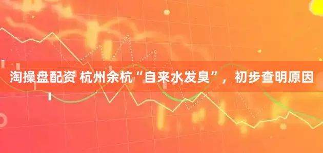 淘操盘配资 杭州余杭“自来水发臭”，初步查明原因
