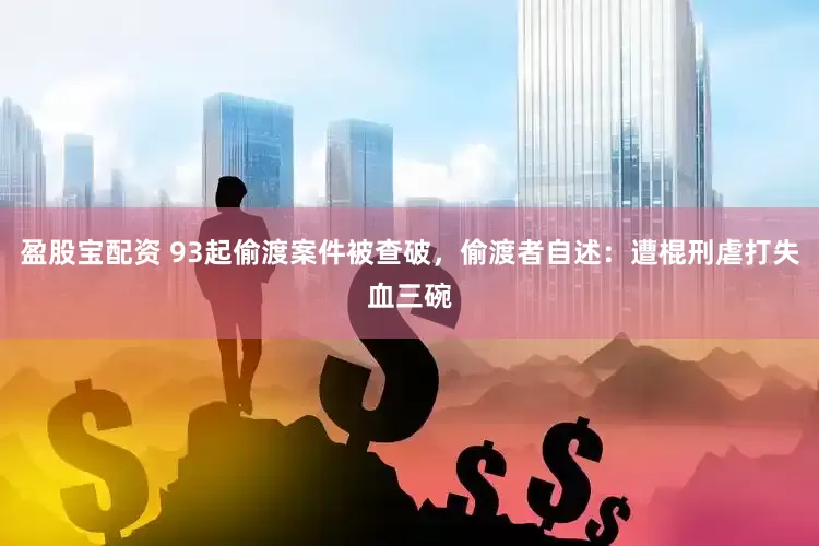 盈股宝配资 93起偷渡案件被查破，偷渡者自述：遭棍刑虐打失血三碗