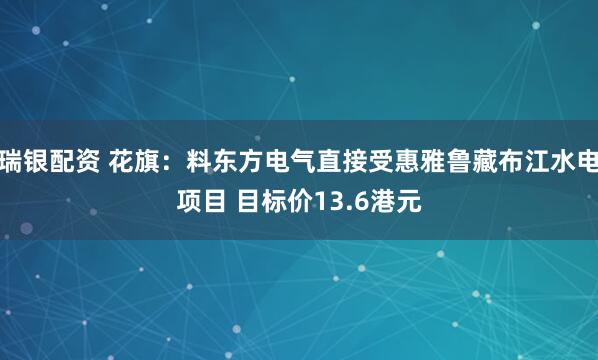 瑞银配资 花旗：料东方电气直接受惠雅鲁藏布江水电项目 目标价13.6港元