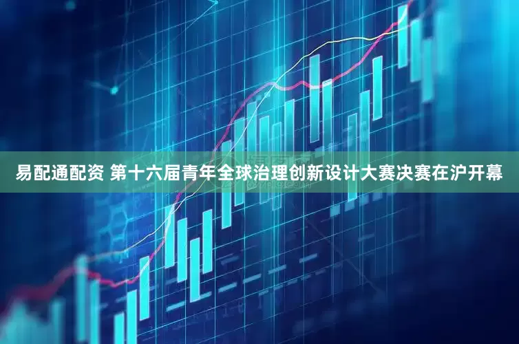 易配通配资 第十六届青年全球治理创新设计大赛决赛在沪开幕