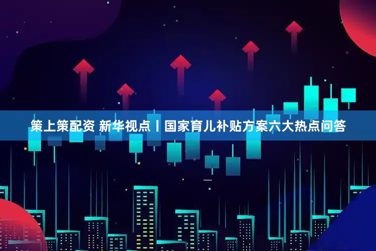 策上策配资 新华视点丨国家育儿补贴方案六大热点问答