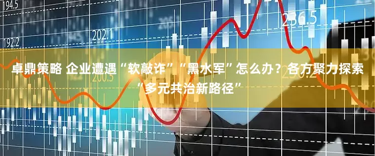 卓鼎策略 企业遭遇“软敲诈”“黑水军”怎么办？各方聚力探索“多元共治新路径”