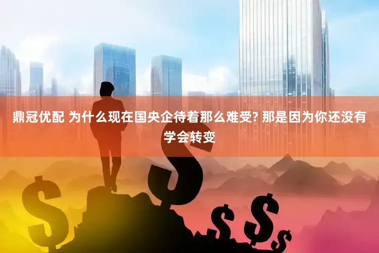 鼎冠优配 为什么现在国央企待着那么难受? 那是因为你还没有学会转变