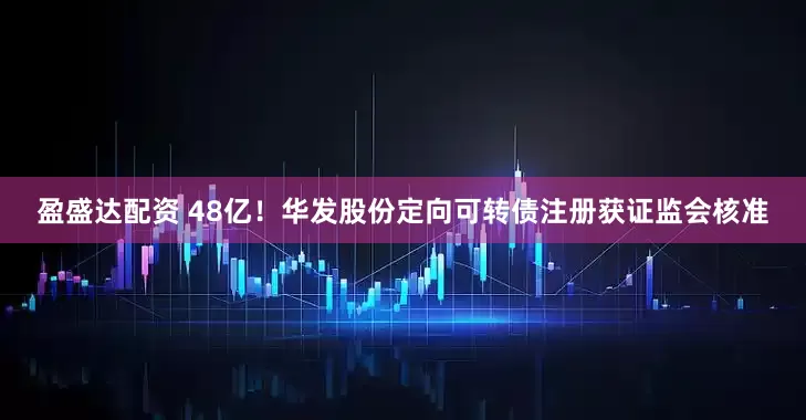 盈盛达配资 48亿！华发股份定向可转债注册获证监会核准