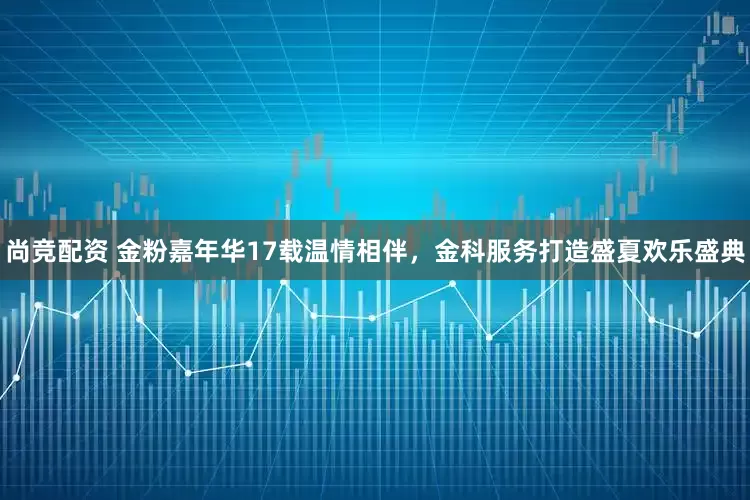 尚竞配资 金粉嘉年华17载温情相伴，金科服务打造盛夏欢乐盛典