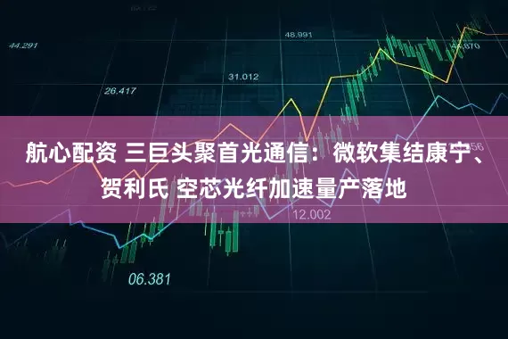 航心配资 三巨头聚首光通信：微软集结康宁、贺利氏 空芯光纤加速量产落地