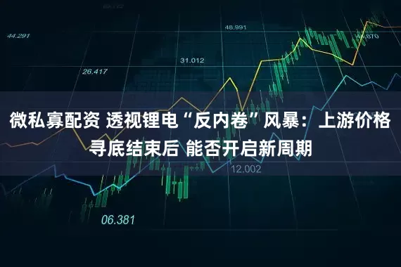 微私寡配资 透视锂电“反内卷”风暴：上游价格寻底结束后 能否开启新周期