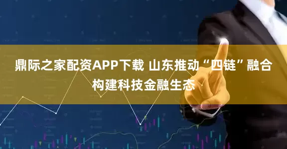 鼎际之家配资APP下载 山东推动“四链”融合构建科技金融生态