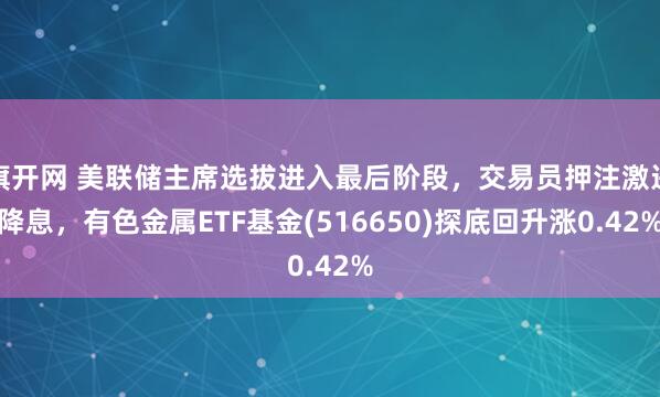 旗开网 美联储主席选拔进入最后阶段，交易员押注激进降息，有色金属ETF基金(516650)探底回升涨0.42%