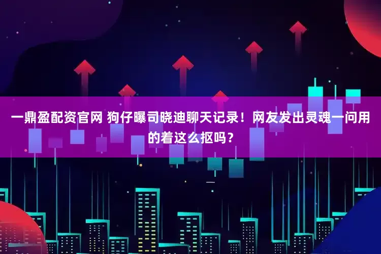 一鼎盈配资官网 狗仔曝司晓迪聊天记录！网友发出灵魂一问用的着这么抠吗？