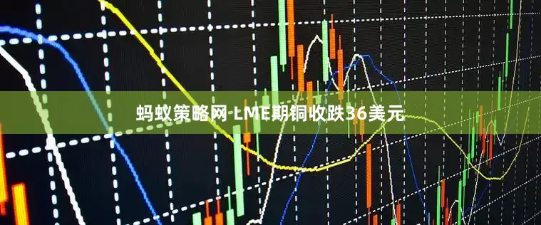 蚂蚁策略网 LME期铜收跌36美元